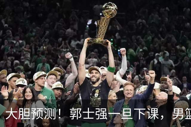 大胆预测！郭士强一旦下课，男篮新主帅99％在以下会在这三人之间产生
